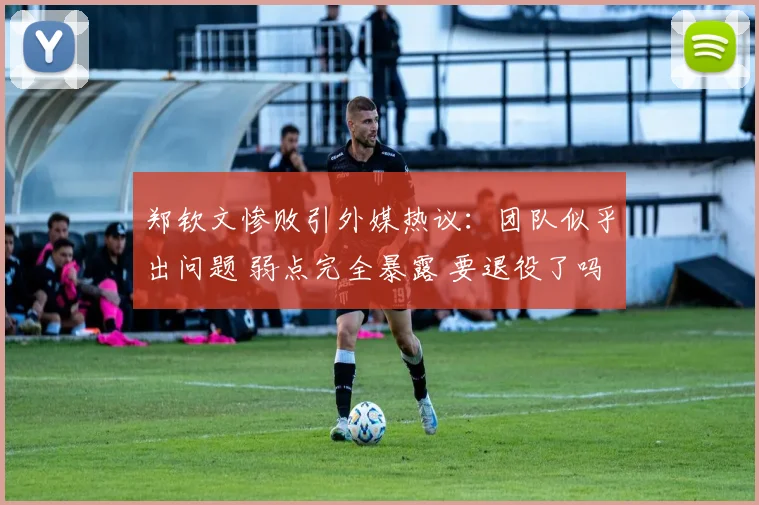 郑钦文惨败引外媒热议：团队似乎出问题 弱点完全暴露 要退役了吗
