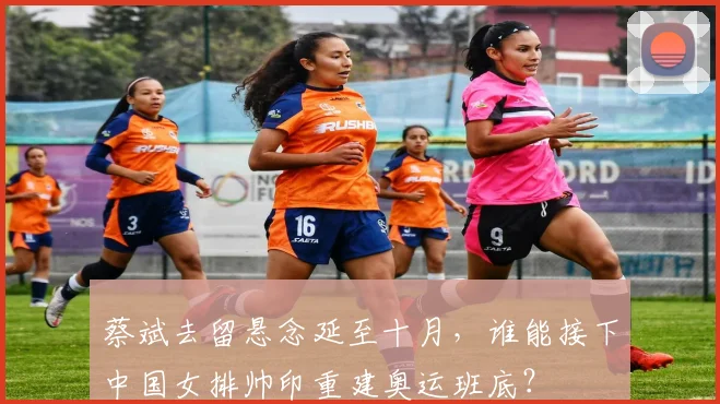 蔡斌去留悬念延至十月,谁能接下中国女排帅印重建奥运班底?