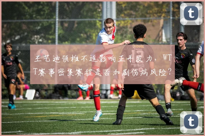 王艺迪颈椎不适影响正手发力,WTT赛事密集赛程是否加剧伤病风险?