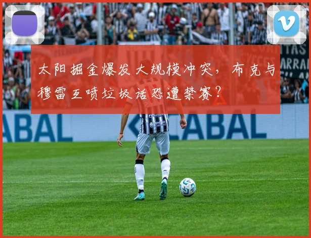 太阳掘金爆发大规模冲突，布克与穆雷互喷垃圾话恐遭禁赛？
