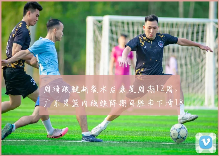 周琦跟腱断裂术后康复周期12周,广东男篮内线缺阵期间胜率下滑18%