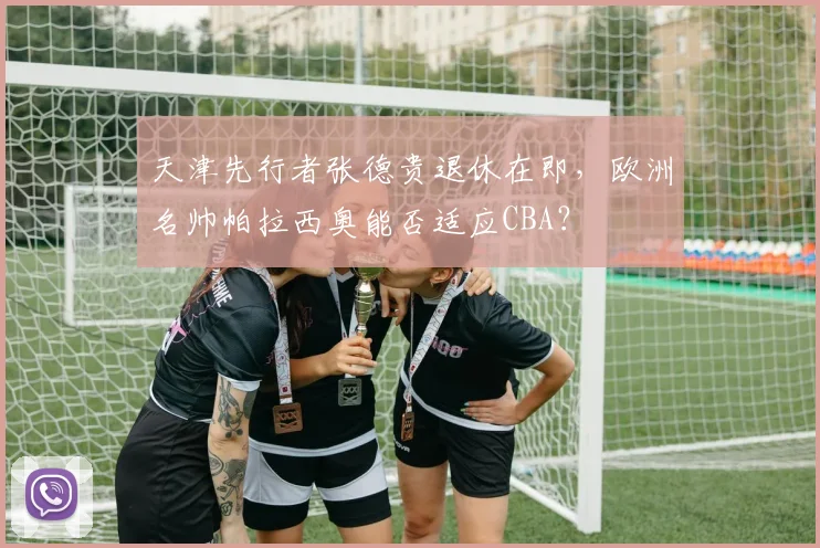 天津先行者张德贵退休在即,欧洲名帅帕拉西奥能否适应CBA?